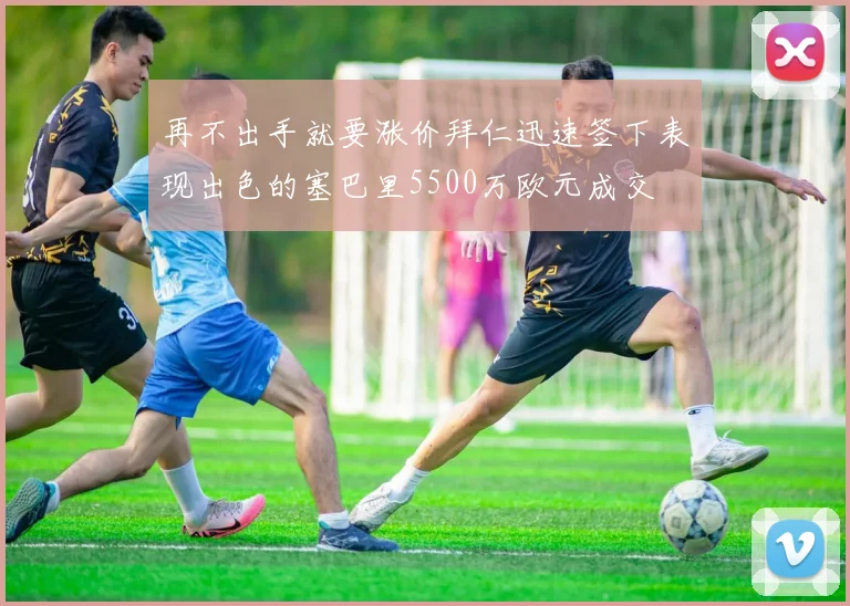 再不出手就要涨价拜仁迅速签下表现出色的塞巴里5500万欧元成交