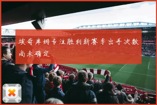埃奇库姆专注胜利新赛季出手次数尚未确定