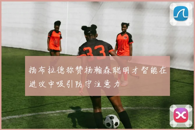 扬布拉德称赞杨瀚森聪明才智能在进攻中吸引防守注意力