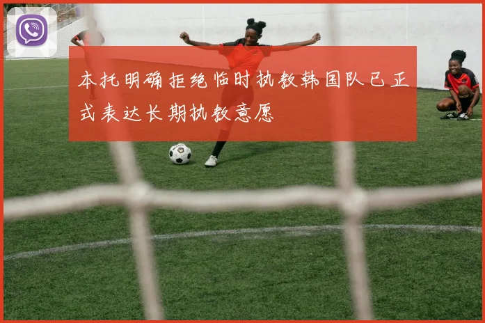 本托明确拒绝临时执教韩国队已正式表达长期执教意愿