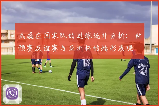 武磊在国家队的进球统计分析：世预赛友谊赛与亚洲杯的精彩表现